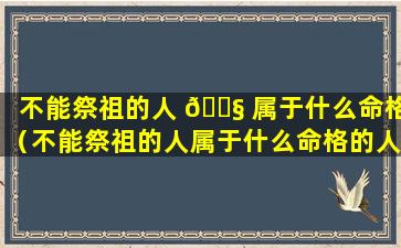 不能祭祖的人 🐧 属于什么命格（不能祭祖的人属于什么命格的人）